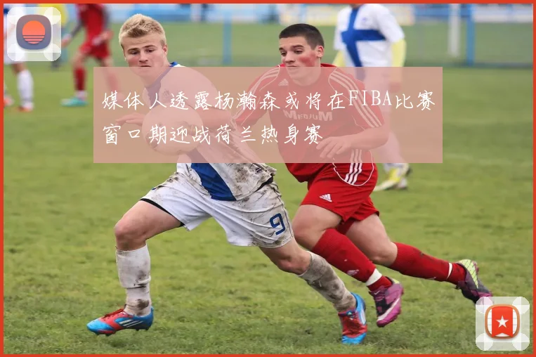 媒体人透露杨瀚森或将在FIBA比赛窗口期迎战荷兰热身赛