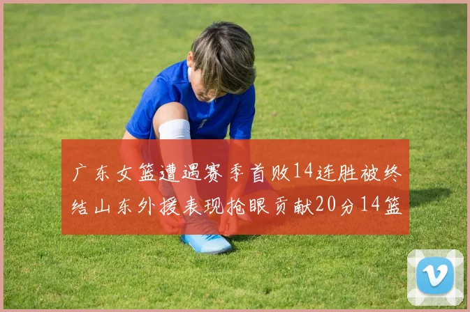 广东女篮遭遇赛季首败14连胜被终结山东外援表现抢眼贡献20分14篮板5助攻