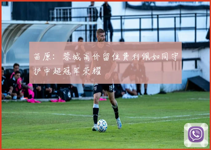 苗原：蓉城高价留住费利佩如同守护中超冠军荣耀