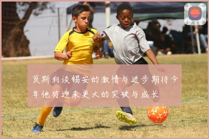 莫斯利谈锡安的激情与进步期待今年他将迎来更大的突破与成长