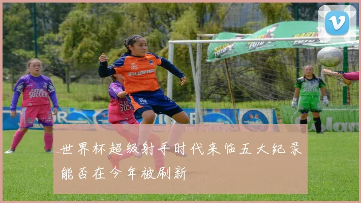 世界杯超级射手时代来临五大纪录能否在今年被刷新