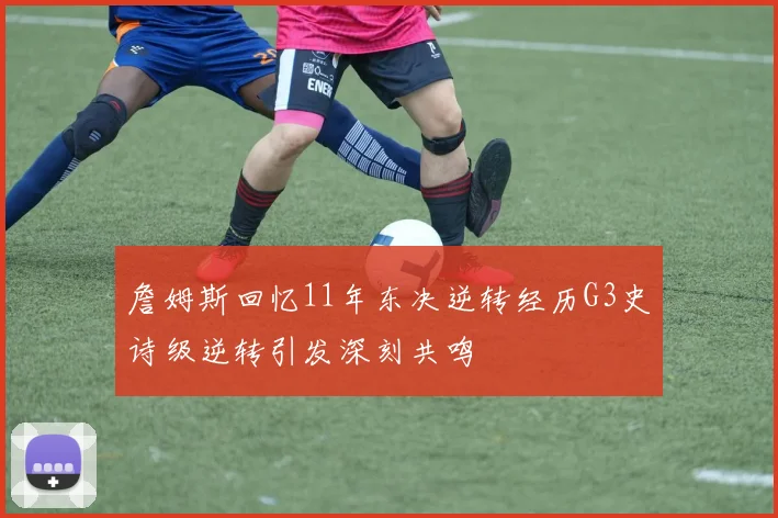 詹姆斯回忆11年东决逆转经历G3史诗级逆转引发深刻共鸣