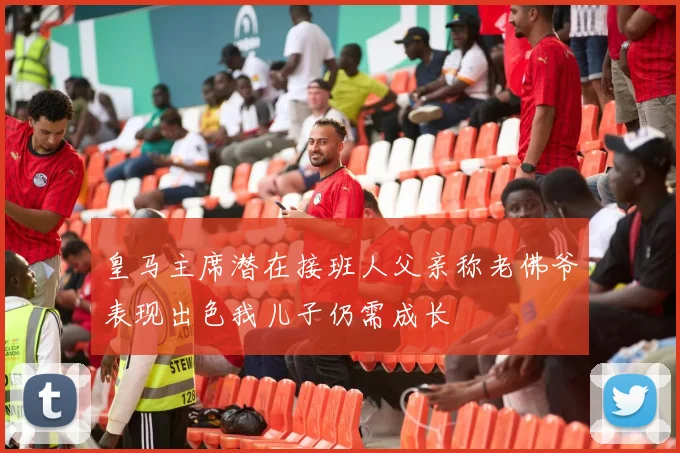 皇马主席潜在接班人父亲称老佛爷表现出色我儿子仍需成长