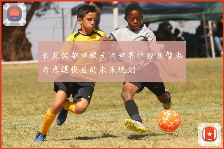 长友佑都回顾五次世界杯经历暂未考虑退役后的未来规划