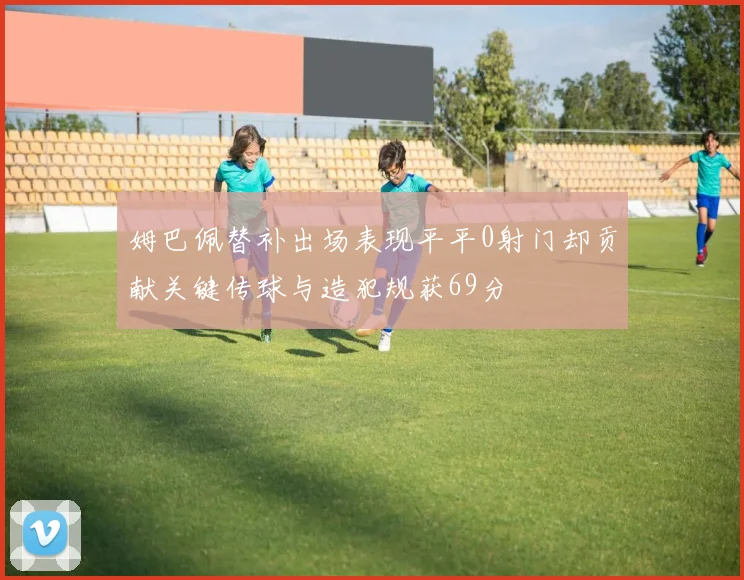 姆巴佩替补出场表现平平0射门却贡献关键传球与造犯规获69分