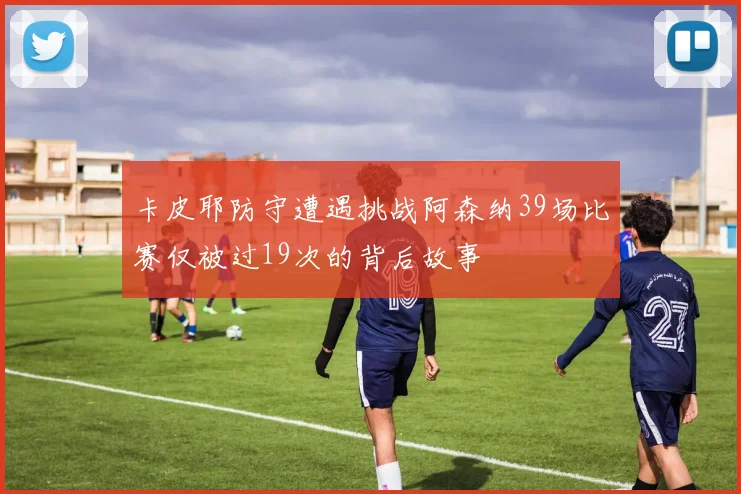 卡皮耶防守遭遇挑战阿森纳39场比赛仅被过19次的背后故事