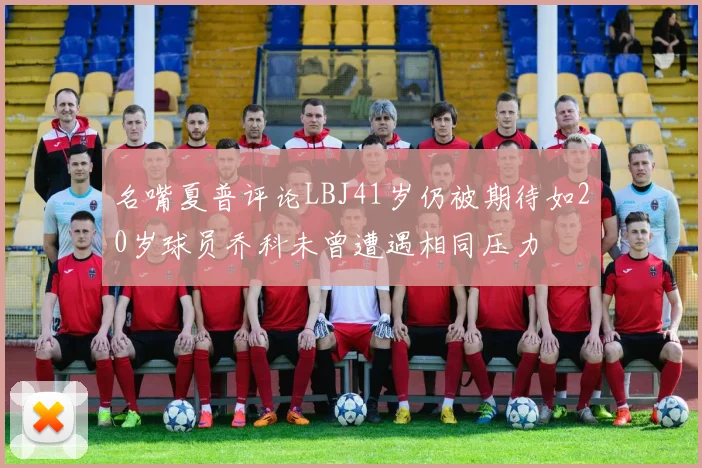 名嘴夏普评论LBJ41岁仍被期待如20岁球员乔科未曾遭遇相同压力