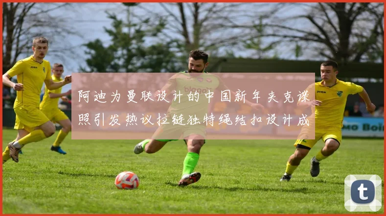 阿迪为曼联设计的中国新年夹克谍照引发热议拉链独特绳结扣设计成亮点