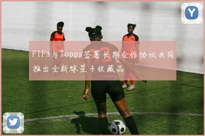 FIFA与Topps签署长期合作协议共同推出全新球星卡收藏品
