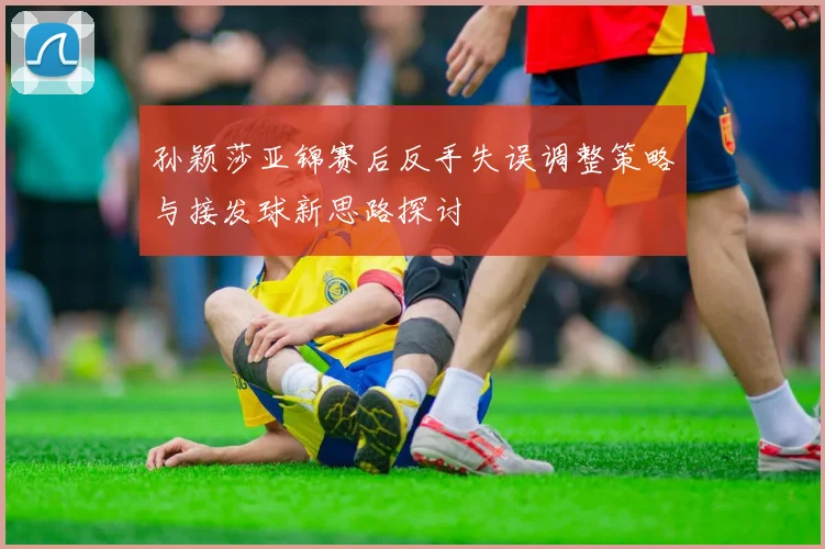 孙颖莎亚锦赛后反手失误调整策略与接发球新思路探讨