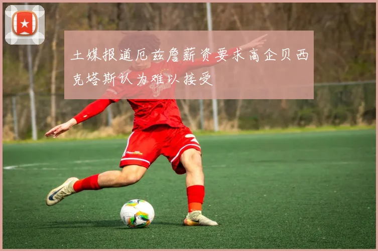 土媒报道厄兹詹薪资要求高企贝西克塔斯认为难以接受