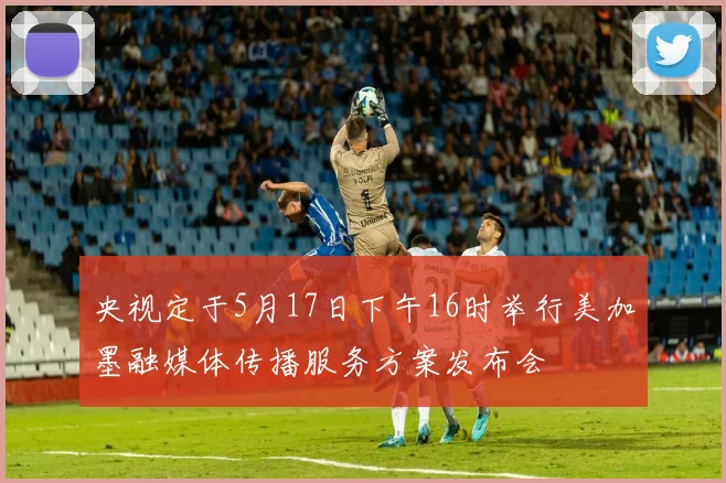 央视定于5月17日下午16时举行美加墨融媒体传播服务方案发布会