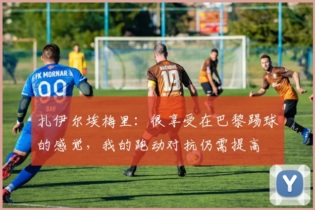扎伊尔埃梅里：很享受在巴黎踢球的感觉，我的跑动对抗仍需提高