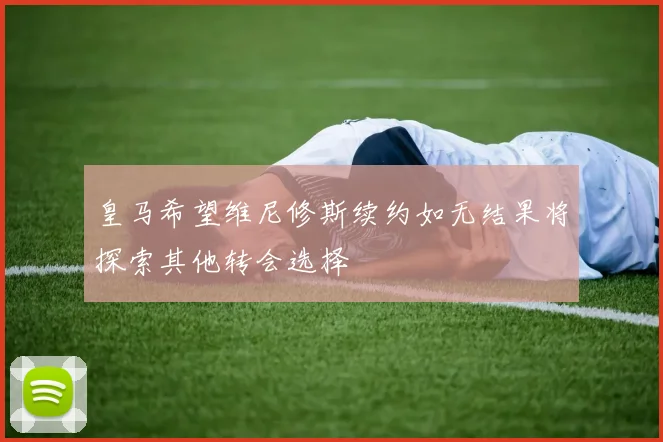 皇马希望维尼修斯续约如无结果将探索其他转会选择