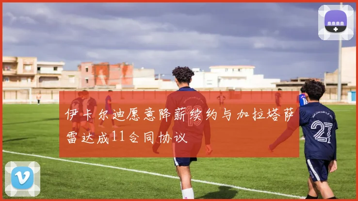 伊卡尔迪愿意降薪续约与加拉塔萨雷达成11合同协议