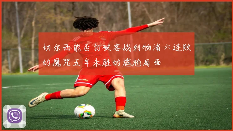 切尔西能否打破客战利物浦六连败的魔咒五年未胜的尴尬局面