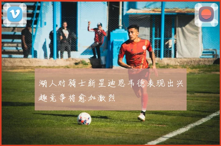 湖人对骑士新星迪恩韦德表现出兴趣竞争将愈加激烈