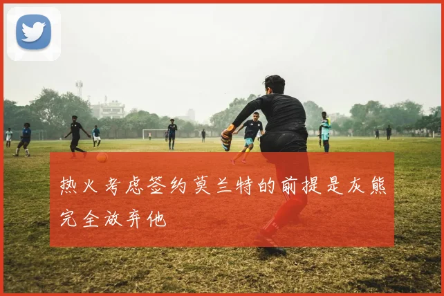 热火考虑签约莫兰特的前提是灰熊完全放弃他