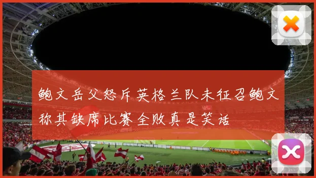 鲍文岳父怒斥英格兰队未征召鲍文称其缺席比赛全败真是笑话