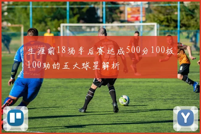 生涯前18场季后赛达成500分100板100助的五大球星解析