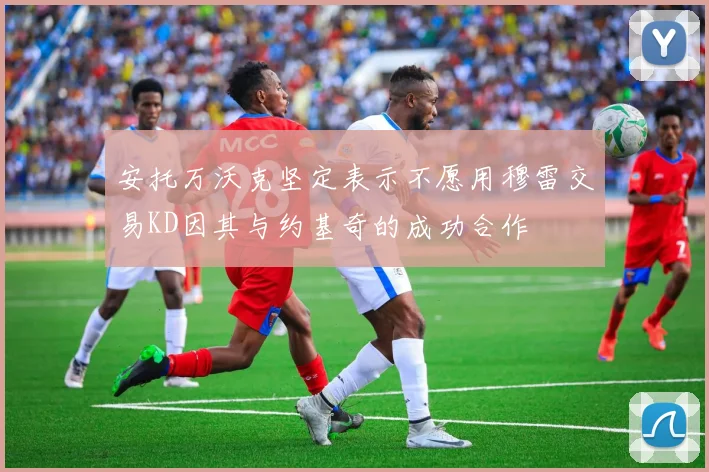 安托万沃克坚定表示不愿用穆雷交易KD因其与约基奇的成功合作