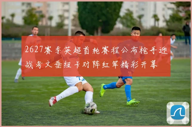 2627赛季英超首轮赛程公布枪手迎战考文垂纽卡对阵红军精彩开幕