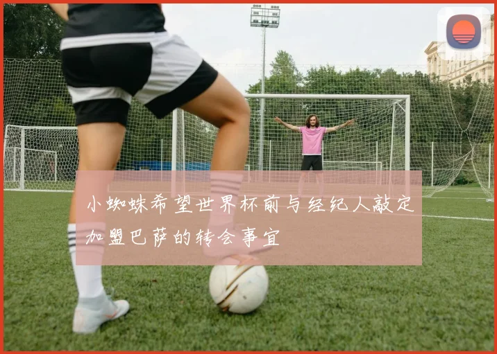 小蜘蛛希望世界杯前与经纪人敲定加盟巴萨的转会事宜
