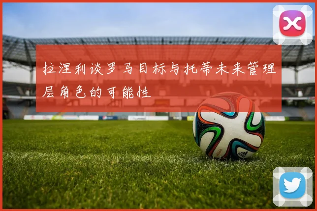 拉涅利谈罗马目标与托蒂未来管理层角色的可能性