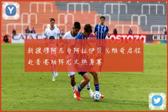新援穆阿尼与阿拉伊贝戈维奇启程赴香港助阵尤文热身赛