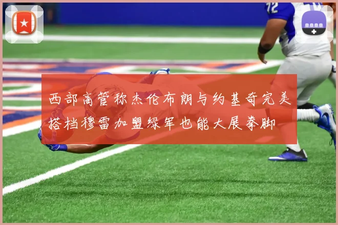 西部高管称杰伦布朗与约基奇完美搭档穆雷加盟绿军也能大展拳脚