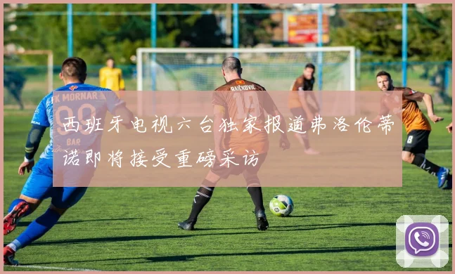 西班牙电视六台独家报道弗洛伦蒂诺即将接受重磅采访