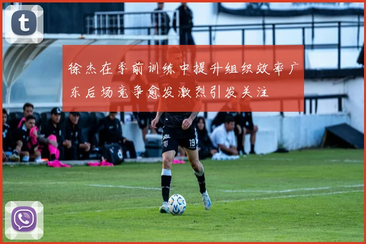 徐杰在季前训练中提升组织效率广东后场竞争愈发激烈引发关注