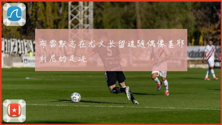 布雷默志在尤文长留追随偶像基耶利尼的足迹