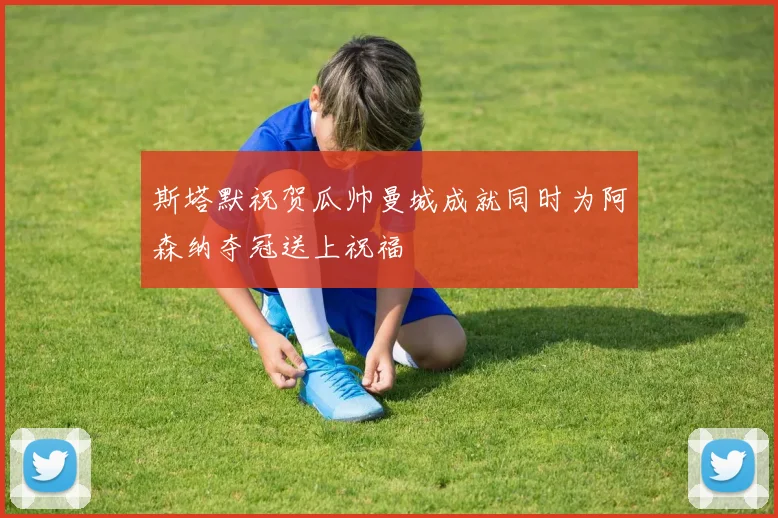 斯塔默祝贺瓜帅曼城成就同时为阿森纳夺冠送上祝福