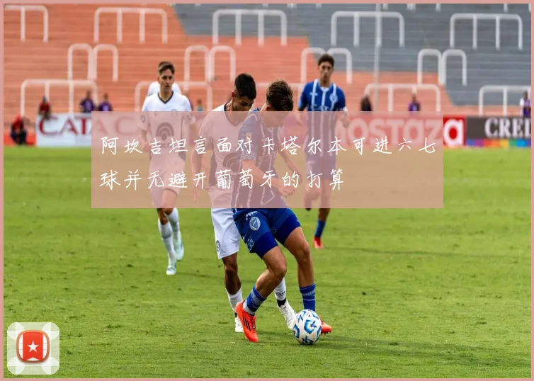 阿坎吉坦言面对卡塔尔本可进六七球并无避开葡萄牙的打算