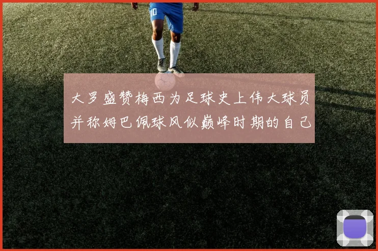 大罗盛赞梅西为足球史上伟大球员并称姆巴佩球风似巅峰时期的自己